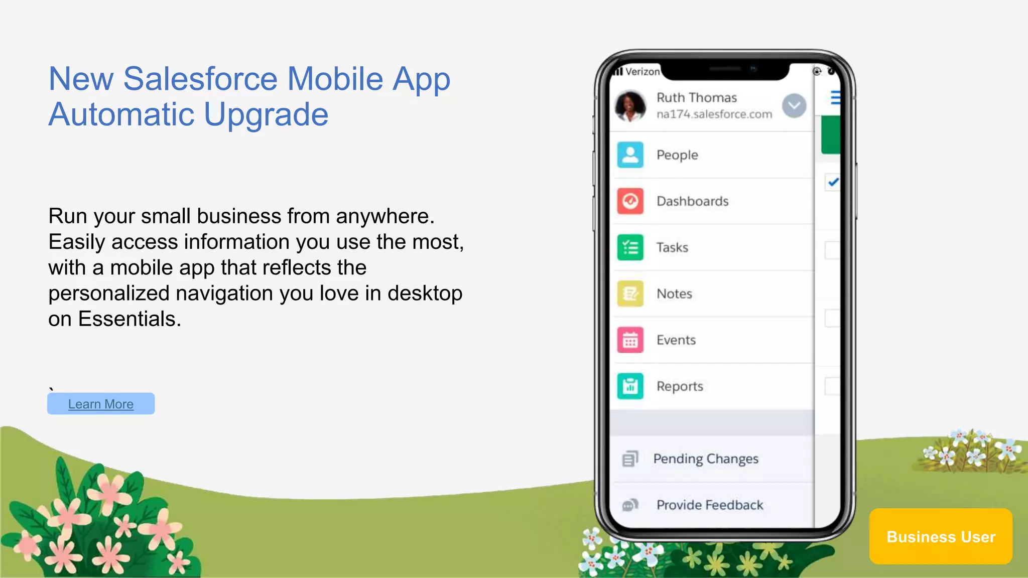 New Salesforce Mobile App
Automatic Upgrade
Run your small business from anywhere.
Easily access information you use the most,
with a mobile app that reflects the
personalized navigation you love in desktop
on Essentials.
` Learn More
Business User
 