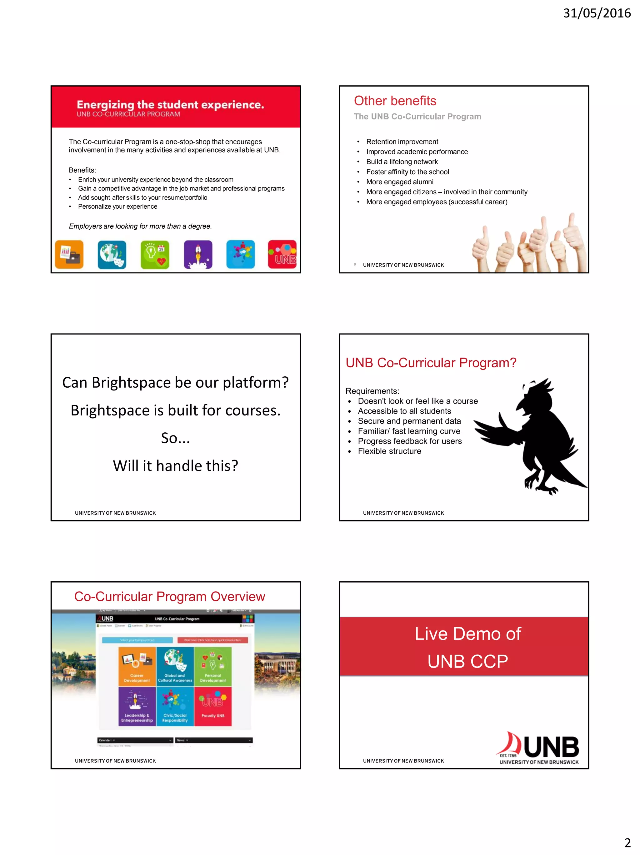 31/05/2016
2
Energizing the student experience.
The Co-curricular Program is a one-stop-shop that encourages
involvement in the many activities and experiences available at UNB.
Benefits:
• Enrich your university experience beyond the classroom
• Gain a competitive advantage in the job market and professional programs
• Add sought-after skills to your resume/portfolio
• Personalize your experience
Employers are looking for more than a degree.
The UNB Co-Curricular Program
7
Other benefits
• Retention improvement
• Improved academic performance
• Build a lifelong network
• Foster affinity to the school
• More engaged alumni
• More engaged citizens – involved in their community
• More engaged employees (successful career)
The UNB Co-Curricular Program
8
Can Brightspace be our platform?
Brightspace is built for courses.
So...
Will it handle this?
Requirements:
• Doesn't look or feel like a course
• Accessible to all students
• Secure and permanent data
• Familiar/ fast learning curve
• Progress feedback for users
• Flexible structure
UNB Co-Curricular Program?
Co-Curricular Program Overview
Live Demo of
UNB CCP
12
 