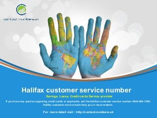 For more detail visit : http://contact-numbers.uk
If you have any queries regarding credit cards or payments, call the Halifax customer service number 0844-995-1580.
Halifax customer service team help you in most matters.
Halifax customer service number
Savings, Loans, Credit cards Service provider
 