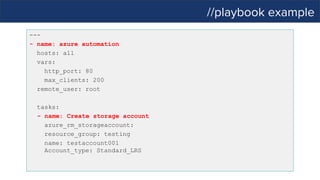 //playbook example
---
- name: azure automation
hosts: all
vars:
http_port: 80
max_clients: 200
remote_user: root
tasks:
- name: Create storage account
azure_rm_storageaccount:
resource_group: testing
name: testaccount001
Account_type: Standard_LRS
 