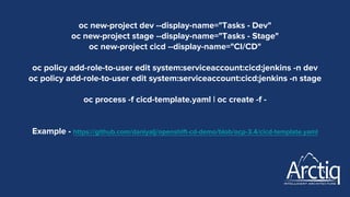 oc new-project dev --display-name="Tasks - Dev"
oc new-project stage --display-name="Tasks - Stage"
oc new-project cicd --display-name="CI/CD"
oc policy add-role-to-user edit system:serviceaccount:cicd:jenkins -n dev
oc policy add-role-to-user edit system:serviceaccount:cicd:jenkins -n stage
oc process -f cicd-template.yaml | oc create -f -
Example - https://github.com/daniyalj/openshift-cd-demo/blob/ocp-3.4/cicd-template.yaml
 