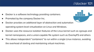 //docker 101
● Docker is a software technology providing containers
● Promoted by the company Docker Inc.
● Docker provides an additional layer of abstraction and automation of
operating-system-level virtualization on Linux and Windows.
● Docker uses the resource isolation features of the Linux kernel such as cgroups and
kernel namespaces, and a union-capable file system such as OverlayFS and others
● This allows independent "containers" to run within a single Linux instance, avoiding
the overhead of starting and maintaining virtual machines.
 