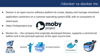 //docker vs docker inc
● Docker is an open source software platform to create, deploy and manage virtualized
application containers on a common operating system (OS), with an ecosystem of
allied tools.
● https://mobyproject.org/
● Docker Inc. - the company that originally developed Docker, supports a commercial
edition and is the principal sponsor of the open source tool.
 