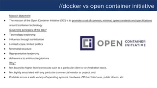 //docker vs open container initiative
Mission Statement
● The mission of the Open Container Initiative (OCI) is to promote a set of common, minimal, open standards and specifications
around container technology
Governing principles of the OCI?
● Technology leadership
● Influence through contribution
● Limited scope, limited politics
● Minimalist structure
● Representative leadership
● Adherence to anti-trust regulations
Why?
● Not bound to higher level constructs such as a particular client or orchestration stack,
● Not tightly associated with any particular commercial vendor or project, and
● Portable across a wide variety of operating systems, hardware, CPU architectures, public clouds, etc.
 