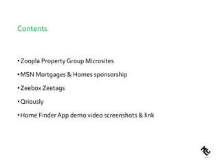 Contents



• Zoopla Property Group Microsites

• MSN Mortgages & Homes sponsorship

• Zeebox Zeetags

• Qriously

• Home Finder App demo video screenshots & link
 