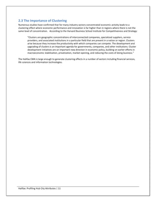 2.3 The Importance of Clustering
Numerous studies have confirmed that for many industry sectors concentrated economic activity leads to a
clustering effect where economic performance and innovation is far higher than in regions where there is not the
same level of concentration. According to the Harvard Business School Institute for Competitiveness and Strategy:

         "Clusters are geographic concentrations of interconnected companies, specialized suppliers, service
         providers, and associated institutions in a particular field that are present in a nation or region. Clusters
         arise because they increase the productivity with which companies can compete. The development and
         upgrading of clusters is an important agenda for governments, companies, and other institutions. Cluster
         development initiatives are an important new direction in economic policy, building on earlier efforts in
         macroeconomic stabilization, privatization, market opening, and reducing the costs of doing business."

The Halifax CMA is large enough to generate clustering effects in a number of sectors including financial services,
life sciences and information technologies.




Halifax: Profiling Hub City Attributes | 11
 