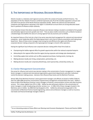 3. THE IMPORTANCE OF REGIONAL DECISION MAKING

Atlantic Canada is a relatively small regional economy within the context of Canada and North America. The
population of the four Atlantic Provinces combined represents only 7% of the Canadian population and just over
one half of one percent of the North American population (0.6%). Within the national and international
companies and organizations operating in the region it is beneficial to ensure there are strong advocates based
here in positions of influence and/or authority.

It has long been known that where corporate influence over decision making is located is correlated to firm growth
                                                    3
and ultimately regional economic growth over time . That can place smaller economies such as Atlantic Canada at
a disadvantage and amplifies the value of a strong regional hub city economy such as Halifax.

An important feature of the hub city is that it has senior executive level management for national and international
companies, senior leadership within the federal government, and a host of industry associations and trade groups
based here. Many of these senior managers have strong ties and affinity to the region and influence over
corporate decision making compared to the typical general manager or branch office operation.

Having this significant local influence over corporate decision making within these firms leads to:

      Championing the Halifax regional office for growth opportunities within the national corporate footprint.
      Advocating for the regional office (and the region) during corporate and strategic plan development.
      Controlling supply chain activity such as office equipment purchases, hosting events, training, etc.
      Making decisions locally over hiring, compensation, partnerships, etc.
      Making decisions locally over corporate philanthropy, event sponsorship, scholarship activity, etc.



3.1 Senior Management Concentration
One proxy for influence and control over decision making is the concentration of senior management in a region.
Senior managers in national and international organizations, government departments and other institutions
control the decision making process - decisions that influence Nova Scotia and the Maritime Provinces.

Almost 30% of the Maritime Provinces' senior government managers and officials are based in Halifax (Table 4).
Over the 1996-2006 period this concentration of government management remained about the same. Halifax is
home to 44% of the Maritime Provinces' senior managers in financial, communications carriers and other business
services. This is down slightly from 47% in 1996. Halifax has also witnessed a decline in the concentration of
senior managers in trade, broadcasting and other services n.e.c. In 1996, 41% of these managers located in the
Maritimes were in Halifax - by 2006 that had dropped to 31%. Halifax has witnessed strong growth in the
concentration of Maritime Province-based engineering, science and architecture managers as well as insurance,
real estate and financial brokerage managers (Table 4).




3
    For an interesting analysis of these effects see Planning Local Economic Development: Theory and Practice (2009).

Halifax: Profiling Hub City Attributes | 12
 