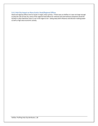 5.6.1 Hub City Impact on Nova Scotia: Head/Regional Offices
Head and regional offices tend to locate in larger urban centres. If there was no Halifax or it was not large enough
to play the role of hub city, many of the regional head offices for national and international companies would be
located in other Maritime cities or not in the region at all - taking away both influence and decision making power
as well as high value economic activity.




Halifax: Profiling Hub City Attributes | 28
 