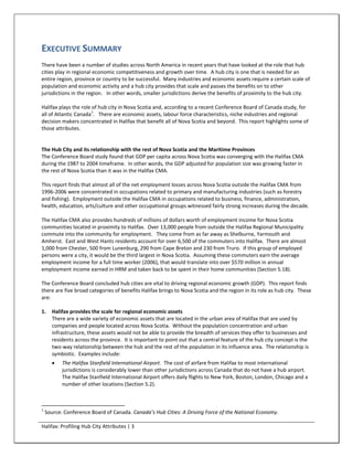 EXECUTIVE SUMMARY
There have been a number of studies across North America in recent years that have looked at the role that hub
cities play in regional economic competitiveness and growth over time. A hub city is one that is needed for an
entire region, province or country to be successful. Many industries and economic assets require a certain scale of
population and economic activity and a hub city provides that scale and passes the benefits on to other
jurisdictions in the region. In other words, smaller jurisdictions derive the benefits of proximity to the hub city.

Halifax plays the role of hub city in Nova Scotia and, according to a recent Conference Board of Canada study, for
                       1
all of Atlantic Canada . There are economic assets, labour force characteristics, niche industries and regional
decision makers concentrated in Halifax that benefit all of Nova Scotia and beyond. This report highlights some of
those attributes.


The Hub City and its relationship with the rest of Nova Scotia and the Maritime Provinces
The Conference Board study found that GDP per capita across Nova Scotia was converging with the Halifax CMA
during the 1987 to 2004 timeframe. In other words, the GDP adjusted for population size was growing faster in
the rest of Nova Scotia than it was in the Halifax CMA.

This report finds that almost all of the net employment losses across Nova Scotia outside the Halifax CMA from
1996-2006 were concentrated in occupations related to primary and manufacturing industries (such as forestry
and fishing). Employment outside the Halifax CMA in occupations related to business, finance, administration,
health, education, arts/culture and other occupational groups witnessed fairly strong increases during the decade.

The Halifax CMA also provides hundreds of millions of dollars worth of employment income for Nova Scotia
communities located in proximity to Halifax. Over 13,000 people from outside the Halifax Regional Municipality
commute into the community for employment. They come from as far away as Shelburne, Yarmouth and
Amherst. East and West Hants residents account for over 6,500 of the commuters into Halifax. There are almost
1,000 from Chester, 500 from Lunenburg, 290 from Cape Breton and 230 from Truro. If this group of employed
persons were a city, it would be the third largest in Nova Scotia. Assuming these commuters earn the average
employment income for a full time worker (2006), that would translate into over $570 million in annual
employment income earned in HRM and taken back to be spent in their home communities (Section 5.18).

The Conference Board concluded hub cities are vital to driving regional economic growth (GDP). This report finds
there are five broad categories of benefits Halifax brings to Nova Scotia and the region in its role as hub city. These
are:

1.    Halifax provides the scale for regional economic assets
      There are a wide variety of economic assets that are located in the urban area of Halifax that are used by
      companies and people located across Nova Scotia. Without the population concentration and urban
      infrastructure, these assets would not be able to provide the breadth of services they offer to businesses and
      residents across the province. It is important to point out that a central feature of the hub city concept is the
      two-way relationship between the hub and the rest of the population in its influence area. The relationship is
      symbiotic. Examples include:
          The Halifax Stanfield International Airport. The cost of airfare from Halifax to most international
           jurisdictions is considerably lower than other jurisdictions across Canada that do not have a hub airport.
           The Halifax Stanfield International Airport offers daily flights to New York, Boston, London, Chicago and a
           number of other locations (Section 5.2).



1
    Source: Conference Board of Canada. Canada’s Hub Cities: A Driving Force of the National Economy.

Halifax: Profiling Hub City Attributes | 3
 