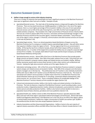EXECUTIVE SUMMARY (CONT.)
4.   Halifax is large enough to nurture niche industry clustering
     There are a number of industries that would likely not have a significant presence in the Maritime Provinces if
     there was no significant urban hub such as Halifax. Examples include:
        Specialized financial services. The retail side of the banking industry is dispersed throughout the Maritime
         Provinces. There are less bank branches per 10,000 population in Halifax than in the rest of the region.
         However, there is a much higher percentage of firms located in Halifax in the area of more specialized
         financial services such as 53% of the sales financing firms, over 50% of all the fund management and
         related activities companies. This translates into a high concentration of financial services industry talent.
         The hub city is home to almost 50% of the insurance, real estate and financial brokerage managers in the
         Maritime Provinces and 47% of the securities agents, investment dealers and brokers. Forty-three per
         cent of the region's senior managers in financial, communications and other business services are located
         in the hub city (Section 5.10).
        Specialized legal services. There is an almost population-based distribution of lawyers across the
         Maritime Provinces but if a company or resident requires specialized legal services - they will either access
         that capacity in Halifax or leave the region to find it. The top regional law firms are concentrated in
         Halifax. Of the top five law firms in Atlantic Canada, almost half of their lawyers (47%) are located in
         Halifax (Section 5.1). A number of the largest firms outside the Halifax area are using the corporate legal
         services firms in Halifax. For example, both Oxford Frozen Foods and the Empire Company use Halifax-
         based Stewart McKelvey Stirling Scales.
        Specialized business services. Almost 50% of the firms in the Maritime Provinces that provide graphic
         design services are based in Halifax. Over 50% of the public relations firms as well. Forty-three per cent
         of the firms involved in computer systems design and related services are located in Halifax. Without
         Halifax, businesses would need to access these services in other urban centres such as Montreal and
         Toronto - leaking this high value economic activity out of the region (Section 5.7).
        Information technology services. 43% of the firms across the Maritime Provinces involved in computer
         systems design and related services are located in Halifax. Over 40% of the computer and information
         systems managers are in the hub city. The professional class of IT workers is also relatively clustered in
         Halifax with close to 40% of all IT workers across the Maritime Provinces in the hub city. The cluster of
         specialized and scaled IT service providers in Halifax means that firms in the Maritime Provinces that
         would otherwise need to go out of market for IT consulting, customized software development, data
         centre services, etc. can access it here. There is anecdotal evidence of considerable leakage of the
         Maritime Provinces IT services industry to firms outside the region (Section 5.8).
        Cultural and entertainment activity. Halifax is the hub for media and related activities in the Maritime
         Provinces. The hub city features a majority of the Maritime Provinces' sound recording studios, record
         production studios, integrated production studios, television broadcasters, post-production studios and
         motion picture and video production facilities. Halifax is also home to almost double its share (on a
         population basis) of book, directory, periodical and music publishers (Section 5.9).
        Specialized health care. Halifax is home to 46% of the Maritime Provinces' specialist physicians (NOC
         D011) and over half of the region's specialized medical technologists and technicians. Almost half of the
         medical and diagnostic laboratories in the Maritimes are in the hub city as are 45% of the region's offices
         of mental health practitioners. Halifax has a higher concentration of health care workers (per 10,000 in
         the workforce) than all other hub cities except Saskatoon (Section 5.12).
        Industry Associations and Non-Governmental Organizations. Halifax is home to the vast majority of
         regional industry association offices and NGO offices that have offices in Atlantic Canada (Section 5.14).




Halifax: Profiling Hub City Attributes | 5
 