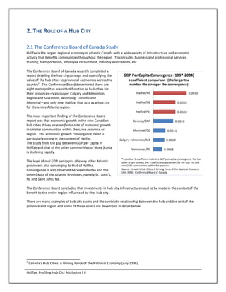 2. THE ROLE OF A HUB CITY

2.1 The Conference Board of Canada Study
Halifax is the largest regional economy in Atlantic Canada with a wide variety of infrastructure and economic
activity that benefits communities throughout the region. This includes business and professional services,
training, transportation, employee recruitment, industry associations, etc.

The Conference Board of Canada recently completed a
report detailing the hub city concept and quantifying the          GDP Per Capita Convergence (1997-2004)
value of the hub cities to provincial economies across the             b coefficient comparison (the larger the
        2
country . The Conference Board determined there are                     number the stronger the convergence)
eight metropolitan areas that function as hub cities for
their provinces—Vancouver, Calgary and Edmonton,                              Halifax/NS                                     0.0030
Regina and Saskatoon, Winnipeg, Toronto and
Montréal—and only one, Halifax, that acts as a hub city                       Halifax/NB                           0.0020
for the entire Atlantic region.
                                                                             Halifax/PEI                           0.0020
The most important finding of the Conference Board
report was that economic growth in the nine Canadian                       Toronto/ONT                           0.0018
hub cities drives an even faster rate of economic growth
in smaller communities within the same province or                         Montreal/QC                    0.0011
region. This economic growth convergence trend is
particularly strong in the context of Halifax.                  Calgary-Edmonton/ALB                     0.0010
The study finds the gap between GDP per capita in
Halifax and that of the other communities of Nova Scotia                 Vancouver/BC                  0.0008
is declining rapidly.
                                                                 *A positive b coefficient indicates GDP per capita convergence. For the
The level of real GDP per capita of every other Atlantic         other urban centres, the b coefficients are shown for the hub city and
province is also converging to that of Halifax.                  non-CMA communities within the province.
Convergence is also observed between Halifax and the             Source: Canada’s Hub Cities: A Driving Force of the National Economy
                                                                 (July 2006). Conference Board of Canada.
other CMAs of the Atlantic Provinces, namely St. John’s,
NL and Saint John, NB.

The Conference Board concluded that investments in hub city infrastructure need to be made in the context of the
benefit to the entire region influenced by that hub city.

There are many examples of hub city assets and the symbiotic relationship between the hub and the rest of the
province and region and some of these assets are developed in detail below.




2
    Canada’s Hub Cities: A Driving Force of the National Economy (July 2006).

Halifax: Profiling Hub City Attributes | 8
 