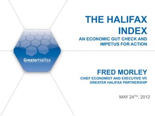 THE HALIFAX
        INDEX
AN ECONOMIC GUT CHECK AND
       IMPETUS FOR ACTION




        FRED MORLEY
CHIEF ECONOMIST AND EXECUTIVE VP,
     GREATER HALIFAX PARTNERSHIP



                   MAY 24TH, 2012
 