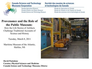 David Pantalony Curator, Physical Sciences and Medicine Canada Science and Technology Museum, Ottawa Provenance and the Role of the Public Museum:   How the Life Stories of Artifacts Challenge Traditional Accounts of Science and History Tuesday, March 8, 2011 Maritime Museum of the Atlantic, Halifax, NS 