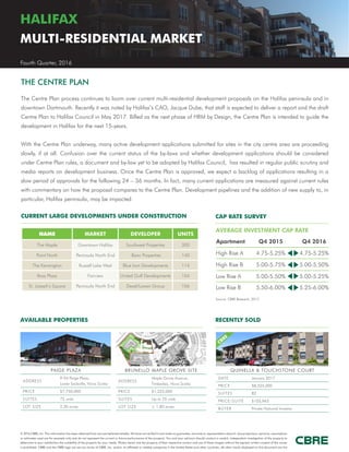 © 2016 CBRE, Inc. This information has been obtained from sources believed reliable. We have not verified it and make no guarantee, warranty or representation about it. Any projections, opinions, assumptions
or estimates used are for example only and do not represent the current or future performance of the property. You and your advisors should conduct a careful, independent investigation of the property to
determine to your satisfaction the suitability of the property for your needs. Photos herein are the property of their respective owners and use of these images without the express written consent of the owner
is prohibited. CBRE and the CBRE logo are service marks of CBRE, Inc. and/or its affiliated or related companies in the United States and other countries. All other marks displayed on this document are the
AVAILABLE PROPERTIES RECENTLY SOLD
HALIFAX
MULTI-RESIDENTIAL MARKET
Fourth Quarter, 2016
PAIGE PLAZA
ADDRESS
9-54 Paige Plaza,
Lower Sackville, Nova Scotia
PRICE $7,750,000
SUITES 72 units
LOT SIZE 2.30 acres
BRUNELLO MAPLE GROVE SITE
ADDRESS
Maple Grove Avenue,
Timberlea, Nova Scotia
PRICE $1,225,000
SUITES Up to 70 units
LOT SIZE ± 1.80 acres
The Centre Plan process continues to loom over current multi-residential development proposals on the Halifax peninsula and in
downtown Dartmouth. Recently it was noted by Halifax’s CAO, Jacque Dube, that staff is expected to deliver a report and the draft
Centre Plan to Halifax Council in May 2017. Billed as the next phase of HRM by Design, the Centre Plan is intended to guide the
development in Halifax for the next 15-years.
With the Centre Plan underway, many active development applications submitted for sites in the city centre area are proceeding
slowly, if at all. Confusion over the current status of the by-laws and whether development applications should be considered
under Centre Plan rules, a document and by-law yet to be adopted by Halifax Council, has resulted in regular public scrutiny and
media reports on development business. Once the Centre Plan is approved, we expect a backlog of applications resulting in a
slow period of approvals for the following 24 – 36 months. In fact, many current applications are measured against current rules
with commentary on how the proposal compares to the Centre Plan. Development pipelines and the addition of new supply to, in
particular, Halifax peninsula, may be impacted.
NAME MARKET DEVELOPER UNITS
The Maple Downtown Halifax Southwest Properties 300
Point North Peninsula North End Banc Properties 140
The Kensington Russell Lake West Blue Iron Developments 114
Boss Plaza Fairview United Gulf Developments 104
St. Joseph’s Square Peninsula North End Dexel/Lawen Group 106
AVERAGE INVESTMENT CAP RATE
Apartment Q4 2015 Q4 2016
High Rise A 4.75-5.25% 4.75-5.25%
High Rise B 5.00-5.75% 5.00-5.50%
Low Rise A 5.00-5.50% 5.00-5.25%
Low Rise B 5.50-6.00% 5.25-6.00%
Source: CBRE Research, 2017.
CAP RATE SURVEYCURRENT LARGE DEVELOPMENTS UNDER CONSTRUCTION
QUINELLA & TOUCHSTONE COURT
DATE January 2017
PRICE $8,525,000
SUITES 82
PRICE/SUITE $103,963
BUYER Private National Investor
THE CENTRE PLAN
CBRE
 