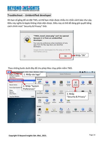 Page 14Copyright © Beyond Insights Sdn. Bhd., 2015.
Troubleshoot – Unidentified developer
Khi bạn cố gắng để cài đặt TWS, có thể bạn nhận được nhiều tin nhắn cảnh báo như vậy.
Điều này nghĩa là Apple không nhận diện được. Điều này có thể dễ dàng giải quyết bằng
cách chỉnh mức” Security & Privacy” thôi.
Theo những bước dưới đây để cho phép Mac chạy phần mềm TWS.
1. Nhấp vào logo”
Apple”
2. Nhấp “System
Preferences”
3. Nhấp
“Security & Privacy”
Nhấp “Ok”
 