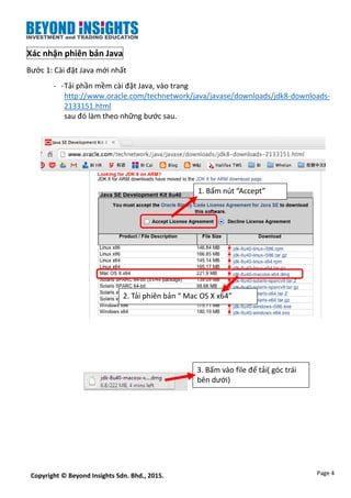 Page 4Copyright © Beyond Insights Sdn. Bhd., 2015.
Xác nhận phiên bản Java
Bước 1: Cài đặt Java mới nhất
- -Tải phần mềm cài đặt Java, vào trang
http://www.oracle.com/technetwork/java/javase/downloads/jdk8-downloads-
2133151.html
sau đó làm theo những bước sau.
1. Bấm nút “Accept”
2. Tải phiên bản “ Mac OS X x64”
3. Bấm vào file để tải( góc trái
bên dưới)
 