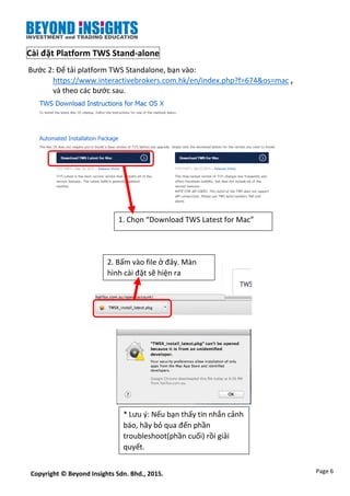 Page 6Copyright © Beyond Insights Sdn. Bhd., 2015.
Cài đặt Platform TWS Stand-alone
Bước 2: Để tải platform TWS Standalone, bạn vào:
https://www.interactivebrokers.com.hk/en/index.php?f=674&os=mac ,
và theo các bước sau.
2. Bấm vào file ở đây. Màn
hình cài đặt sẽ hiện ra
* Lưu ý: Nếu bạn thấy tin nhắn cảnh
báo, hãy bỏ qua đến phần
troubleshoot(phần cuối) rồi giải
quyết.
1. Chọn “Download TWS Latest for Mac”
 