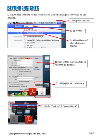 Page 9Copyright © Beyond Insights Sdn. Bhd., 2015.
Mặc định TWS sẽ không hiện ra trên desktop. Do đó bạn cần phải tìm và lưu nó vào
desktop.
7. Nhấp nút “ Search”
8. Gõ “ TWS”
9. Nhấp cái này để
chạy phần mềm
Halifax
10. Bạn sẽ thấy màn hình hiện ra
nếu TWS đã được cài
11. Nhấp phải vào biểu tượng
12 Nhấp “Options” & “Keep in Dock”
 