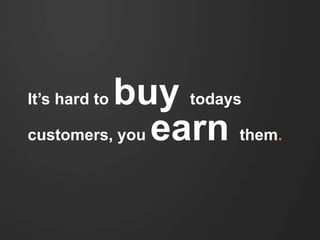 It’s hard to buy todays customers, 
you earn them. 
 
