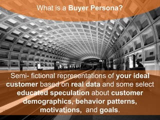 What is a Buyer Persona? 
Semi- fictional representations of your ideal 
customer based on real data and some select 
educated speculation about customer 
demographics, behavior patterns, motivations, and 
goals. 
 