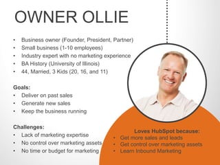 OWNER OLLIE 
• Business owner (Founder, President, Partner) 
• Small business (1-10 employees) 
• Industry expert with no marketing experience 
• BA History (University of Illinois) 
• 44, Married, 3 Kids (20, 16, and 11) 
Goals: 
• Deliver on past sales 
• Generate new sales 
• Keep the business running 
Challenges: 
• Lack of marketing expertise 
• No control over marketing assets 
• No time or budget for marketing 
Loves HubSpot because: 
• Get more sales and leads 
• Get control over marketing assets 
• Learn Inbound Marketing 
 