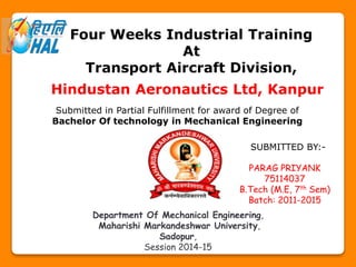 Four Weeks Industrial Training
At
Transport Aircraft Division,
Hindustan Aeronautics Ltd, Kanpur
Submitted in Partial Fulfillment for award of Degree of
Bachelor Of technology in Mechanical Engineering
SUBMITTED BY:-
PARAG PRIYANK
75114037
B.Tech (M.E, 7th Sem)
Batch: 2011-2015
Department Of Mechanical Engineering,
Maharishi Markandeshwar University,
Sadopur,
Session 2014-15
 
