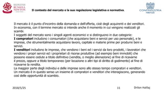 Drilon Halilaj2018/5/25
Il contesto del mercato e la sua regolazione legislativa e normativa.
Il mercato è il punto d'incontro della domanda e dell'offerta, cioè degli acquirenti e dei venditori.
In economia, con il termine mercato si intende anche il momento in cui vengono realizzati gli
scambi.
I soggetti del mercato sono i singoli agenti economici e si distinguono in due categorie:
I compratori includono i consumatori (che acquistano beni e servizi per uso personale), e le
imprese, che strumentalmente acquistano lavoro, capitale e materie prime per produrre beni e
servizi.
I venditori includono le imprese, che vendono i beni ed i servizi da loro prodotti, i lavoratori che
vendono i propri servizi ed i proprietari di risorse produttive (ad esempio beni immobili) che
possono essere cedute a titolo definitivo (vendita, o meglio alienazione) al fine di ricavarne
il prezzo, oppure a titolo temporaneo (per locazione o altri tipi di diritto di godimento) al fine di
ricavarne la rendita.
La maggior parte degli individui e delle imprese sono allo stesso tempo compratori e venditori.
Un mercato è in questo senso un insieme di compratori e venditori che interagiscono, generando
così delle opportunità di scambio.
11
 