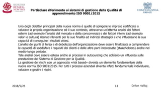 Drilon Halilaj2018/5/25
Particolare riferimento ai sistemi di gestione della Qualità di
apprendimento ISO 9001/2015
Uno degli obiettivi principali della nuova norma è quello di spingere le imprese certificate a
valutare la propria organizzazione ed il suo contesto, attraverso un’attenta analisi dei fattori
esterni (ad esempio l’analisi del mercato e della concorrenza) e dei fattori interni (ad esempio
valori e cultura) ritenuti rilevanti per le sue finalità ed indirizzi strategici e che influenzano la sua
capacità di conseguire i risultati attesi.
L’analisi dei punti di forza e di debolezza dell’organizzazione deve essere finalizzata a comprendere
le capacità di soddisfare i requisiti dei clienti e delle altre parti interessate (stakeholders) anche nel
medio-lungo periodo.
Tale analisi deve essere estesa anche ai processi in outsourcing che abbiano un influenza sulle
prestazione del Sistema di Gestione per la Qualità.
La gestione dei rischi con un approccio «risk based» diventa un elemento fondamentale della
nuova norma ISO 9001:2015. Per tutti i processi aziendali diventa infatti fondamentale individuare,
valutare e gestire i rischi.
13
 