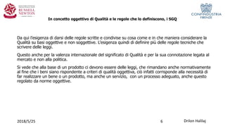 In concetto oggettivo di Qualità e le regole che lo definiscono, i SGQ
2018/5/25 Drilon Halilaj
Da qui l’esigenza di darsi delle regole scritte e condivise su cosa come e in che maniera considerare la
Qualità su basi oggettive e non soggettive. L’esigenza quindi di definire più delle regole tecniche che
scrivere delle leggi.
Questo anche per la valenza internazionale del significato di Qualità e per la sua connotazione legata al
mercato e non alla politica.
Si vede che alla base di un prodotto ci devono essere delle leggi, che rimandano anche normativamente
al fine che i beni siano rispondente a criteri di qualità oggettiva, ciò infatti corrisponde alla necessità di
far realizzare un bene o un prodotto, ma anche un servizio, con un processo adeguato, anche questo
regolato da norme oggettive.
6
 