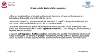 Gli approcci alla Qualità e la loro evoluzione
Le Norme, sia settoriali, sia orizzontali costituiscono il riferimento primario per la costruzione e
assicurazione della qualità e la conformità alle norme.
La normativa “quadro” – che possiamo definire “normativa di qualità” – è progredita nel tempo, sia
pure con un considerevole ritardo rispetto alla normativa settoriale.
L’evoluzione della normativa quadro ha accompagnato lo sviluppo della cultura e della prassi della
qualità ed è stata caratterizzata da diversi approcci alla qualità . Essa ha seguito, essenzialmente, il
seguente percorso evolutivo:
Si è partiti dall’approccio diretto correttivo (controllo della qualità), finalizzato alla riduzione del
rischio di immissione sul mercato di “prodotti” non conformi, tramite controlli a posteriori, tipico della
cultura industriale e rimasto, sostanzialmente, estraneo al mondo della Pubblica Amministrazione.
2018/5/25 Drilon Halilaj7
 