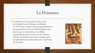 La Hojarasca
• La hojarasca es una novela corta escrita
por Gabriel García Márquez, publicada
en 1955. Esta cambia entre las perspectivas de
tres generaciones de una familia (padre, hija y
nieto), que se encuentran en un limbo
espiritual luego de la muerte de un hombre
odiado fuertemente por todo el pueblo, pero
inexplicablemente relacionado con el patriarca
de la familia.
 