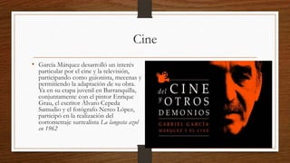 Cine
• García Márquez desarrolló un interés
particular por el cine y la televisión,
participando como guionista, mecenas y
permitiendo la adaptación de su obra.
Ya en su etapa juvenil en Barranquilla,
conjuntamente con el pintor Enrique
Grau, el escritor Álvaro Cepeda
Samudio y el fotógrafo Nereo López,
participó en la realización del
cortometraje surrealista La langosta azul
en 1962
 