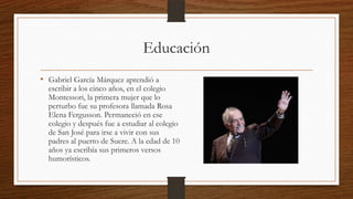 Educación
• Gabriel García Márquez aprendió a
escribir a los cinco años, en el colegio
Montessori, la primera mujer que lo
perturbo fue su profesora llamada Rosa
Elena Fergusson. Permaneció en ese
colegio y después fue a estudiar al colegio
de San José para irse a vivir con sus
padres al puerto de Sucre. A la edad de 10
años ya escribía sus primeros versos
humorísticos.
 
