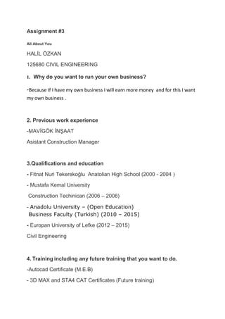 Assignment #3
All About You
HALİL ÖZKAN
125680 CIVIL ENGINEERING
1. Why do you want to run your own business?
-Because If I have my own business I will earn more money
and for this I want
my own business .
2. Previous work experience
-MAVİGÖK İNŞAAT
Asistant Construction Manager
3.Qualifications and education
- Fitnat Nuri Tekerekoğlu Anatolian High School (2000 - 2004 )
- Mustafa Kemal University
Construction Techinican (2006 – 2008)
- Anadolu University – (Open Education)
Business Faculty (Turkish) (2010 – 2015)
- Europan University of Lefke (2012 – 2015)
Civil Engineering
4. Training including any future training that you want to do.
-Autocad Certificate (M.E.B)
- 3D MAX and STA4 CAT Certificates (Future training)