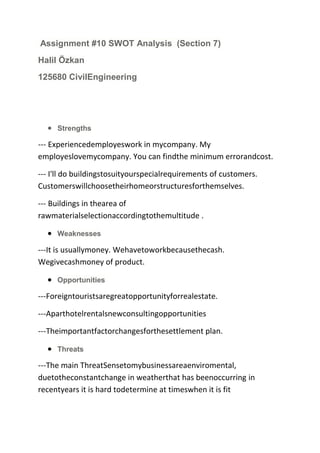 Assignment #10 SWOT Analysis (Section 7)
Halil Özkan
125680 CivilEngineering

Strengths

--- Experiencedemployeswork in mycompany. My
employeslovemycompany. You can findthe minimum errorandcost.
--- I'll do buildingstosuityourspecialrequirements of customers.
Customerswillchoosetheirhomeorstructuresforthemselves.
--- Buildings in thearea of
rawmaterialselectionaccordingtothemultitude .
Weaknesses

---It is usuallymoney. Wehavetoworkbecausethecash.
Wegivecashmoney of product.
Opportunities

---Foreigntouristsaregreatopportunityforrealestate.
---Aparthotelrentalsnewconsultingopportunities
---Theimportantfactorchangesforthesettlement plan.
Threats

---The main ThreatSensetomybusinessareaenviromental,
duetotheconstantchange in weatherthat has beenoccurring in
recentyears it is hard todetermine at timeswhen it is fit

 