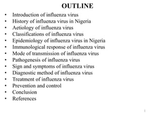 OUTLINE
1
• Introduction of influenza virus
• History of influenza virus in Nigeria
• Aetiology of influenza virus
• Classifications of influenza virus
• Epidemiology of influenza virus in Nigeria
• Immunological response of influenza virus
• Mode of transmission of influenza virus
• Pathogenesis of influenza virus
• Sign and symptoms of influenza virus
• Diagnostic method of influenza virus
• Treatment of influenza virus
• Prevention and control
• Conclusion
• References
 