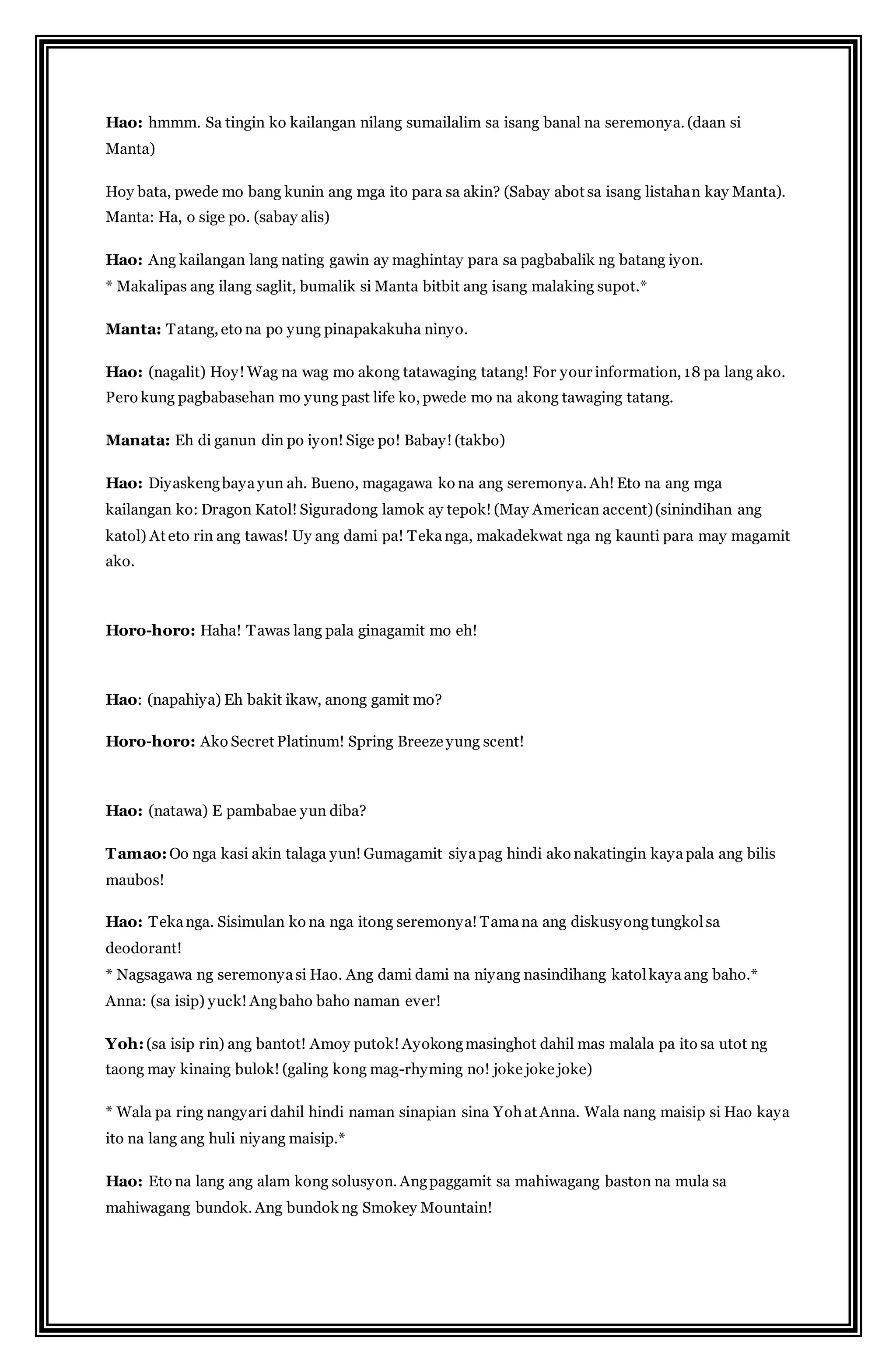 Hao: hmmm. Sa tingin ko kailangan nilang sumailalim sa isang banal na seremonya. (daan si 
Manta) 
Hoy bata, pwede mo bang kunin ang mga ito para sa akin? (Sabay abot sa isang listahan kay Manta). 
Manta: Ha, o sige po. (sabay alis) 
Hao: Ang kailangan lang nating gawin ay maghintay para sa pagbabalik ng batang iyon. 
* Makalipas ang ilang saglit, bumalik si Manta bitbit ang isang malaking supot.* 
Manta: Tatang, eto na po yung pinapakakuha ninyo. 
Hao: (nagalit) Hoy! Wag na wag mo akong tatawaging tatang! For your information, 18 pa lang ako. 
Pero kung pagbabasehan mo yung past life ko, pwede mo na akong tawaging tatang. 
Manata: Eh di ganun din po iyon! Sige po! Babay! (takbo) 
Hao: Diyaskeng baya yun ah. Bueno, magagawa ko na ang seremonya. Ah! Eto na ang mga 
kailangan ko: Dragon Katol! Siguradong lamok ay tepok! (May American accent) (sinindihan ang 
katol) At eto rin ang tawas! Uy ang dami pa! Teka nga, makadekwat nga ng kaunti para may magamit 
ako. 
Horo-horo: Haha! Tawas lang pala ginagamit mo eh! 
Hao: (napahiya) Eh bakit ikaw, anong gamit mo? 
Horo-horo: Ako Secret Platinum! Spring Breeze yung scent! 
Hao: (natawa) E pambabae yun diba? 
Tamao: Oo nga kasi akin talaga yun! Gumagamit siya pag hindi ako nakatingin kaya pala ang bilis 
maubos! 
Hao: Teka nga. Sisimulan ko na nga itong seremonya! Tama na ang diskusyong tungkol sa 
deodorant! 
* Nagsagawa ng seremonya si Hao. Ang dami dami na niyang nasindihang katol kaya ang baho.* 
Anna: (sa isip) yuck! Ang baho baho naman ever! 
Yoh: (sa isip rin) ang bantot! Amoy putok! Ayokong masinghot dahil mas malala pa ito sa utot ng 
taong may kinaing bulok! (galing kong mag-rhyming no! joke joke joke) 
* Wala pa ring nangyari dahil hindi naman sinapian sina Yoh at Anna. Wala nang maisip si Hao kaya 
ito na lang ang huli niyang maisip.* 
Hao: Eto na lang ang alam kong solusyon. Ang paggamit sa mahiwagang baston na mula sa 
mahiwagang bundok. Ang bundok ng Smokey Mountain! 
 