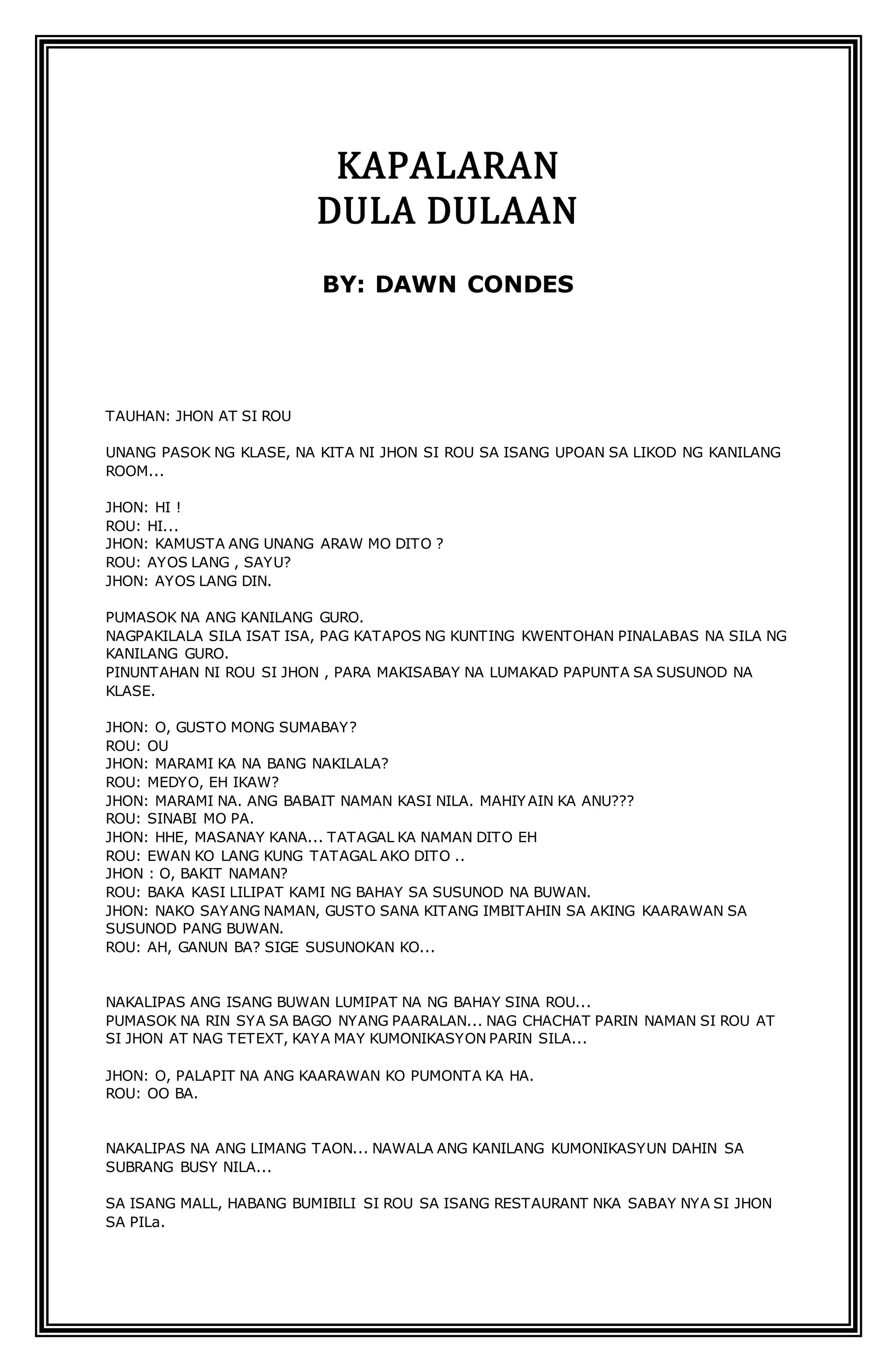 KAPALARAN 
DULA DULAAN 
BY: DAWN CONDES 
TAUHAN: JHON AT SI ROU 
UNANG PASOK NG KLASE, NA KITA NI JHON SI ROU SA ISANG UPOAN SA LIKOD NG KANILANG 
ROOM... 
JHON: HI ! 
ROU: HI... 
JHON: KAMUSTA ANG UNANG ARAW MO DITO ? 
ROU: AYOS LANG , SAYU? 
JHON: AYOS LANG DIN. 
PUMASOK NA ANG KANILANG GURO. 
NAGPAKILALA SILA ISAT ISA, PAG KATAPOS NG KUNTING KWENTOHAN PINALABAS NA SILA NG 
KANILANG GURO. 
PINUNTAHAN NI ROU SI JHON , PARA MAKISABAY NA LUMAKAD PAPUNTA SA SUSUNOD NA 
KLASE. 
JHON: O, GUSTO MONG SUMABAY? 
ROU: OU 
JHON: MARAMI KA NA BANG NAKILALA? 
ROU: MEDYO, EH IKAW? 
JHON: MARAMI NA. ANG BABAIT NAMAN KASI NILA. MAHIYAIN KA ANU??? 
ROU: SINABI MO PA. 
JHON: HHE, MASANAY KANA... TATAGAL KA NAMAN DITO EH 
ROU: EWAN KO LANG KUNG TATAGAL AKO DITO .. 
JHON : O, BAKIT NAMAN? 
ROU: BAKA KASI LILIPAT KAMI NG BAHAY SA SUSUNOD NA BUWAN. 
JHON: NAKO SAYANG NAMAN, GUSTO SANA KITANG IMBITAHIN SA AKING KAARAWAN SA 
SUSUNOD PANG BUWAN. 
ROU: AH, GANUN BA? SIGE SUSUNOKAN KO... 
NAKALIPAS ANG ISANG BUWAN LUMIPAT NA NG BAHAY SINA ROU... 
PUMASOK NA RIN SYA SA BAGO NYANG PAARALAN... NAG CHACHAT PARIN NAMAN SI ROU AT 
SI JHON AT NAG TETEXT, KAYA MAY KUMONIKASYON PARIN SILA... 
JHON: O, PALAPIT NA ANG KAARAWAN KO PUMONTA KA HA. 
ROU: OO BA. 
NAKALIPAS NA ANG LIMANG TAON... NAWALA ANG KANILANG KUMONIKASYUN DAHIN SA 
SUBRANG BUSY NILA... 
SA ISANG MALL, HABANG BUMIBILI SI ROU SA ISANG RESTAURANT NKA SABAY NYA SI JHON 
SA PILa. 
 