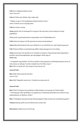 Yoh: Pero. (biglang tumitig si Anna) 
Anna: Pero ano? 
Yoh: ah? Wala wala. Hehehe. Sige. (sabay alis) 
* Nagluto na nga si Yoh at pagkatapos nilang kumain ni Anna.* 
Anna: O, linisan mo na yang mga plato. 
Yoh: Ha eh ikaw na lang. 
Anna: (gulat) Aba! At sumasagot ka na ngayon! Ako ang asawa mo kaya dapat mo akong 
pagsilbihan! 
Hindi pwede ang tatamad-tamad sa pamamahay na ito! Naiintindihan mo? 
Yoh: (takot pero sige pa rin) Eh masyado mo naman akong inaabuso! 
Anna: (Shocked) Inaabuso? Hoy para sabihin ko sa iyo, hindi kita nire-rape! Kapal ng apog mo! 
Yoh: (Natawa) Hindi yun ang ibig kong sabihin. Dapat gumagawa ka rin sa bahay. 
Anna: Ayoko nga. Yoh: Ah alam ko na. Pustahan na lang tayo. Kung sinong unang magsasalita o 
gumalaw ang siyang maghuhugas nga mga pinggan simula ngayon. 
Anna: Sige. 
* At nagsimula ang pustahan. Si Yoh ay nanatili sa kanyang upuan at nakatitig lamang kay Anna. Si 
Anna naman ay nakaupo rin medyo malapit kaya Yoh. Maya-maya.* 
Ren: Heto na naman ako. Hoy utang nyo bayaran nyo na! 
Anna at Yoh: . 
Ren: Hello! May kausap ba ako dito? 
Anna at Yoh:. 
Ren: Huh? Magsalita naman kayo. Tinatakot nyo naman ako eh. 
Anna at Yoh: . 
Ren: Yikes! Tatawag na ako ng albularyo! Baka sinapian na itong mga ito! (sabay takbo) 
* Tumawag nga si Ren ng albularyo na nagmula pa sa mahiwang kabundukan ng Tralala. Ito ang 
pinakamahusay na albularyo. Si Hao.* 
Hao: (Tinitingnan ang mag-asawang hindi gumagalaw) Ngayon laman ako nakakakita ng ganito! 
Tamao: (habang nakiki-usyoso) Naku kawawa naman sila! 
Horo-horo: (nakiki-usyoso rin) Oo nga. 
 