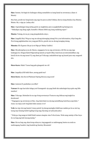 Hao: hmmm. Sa tingin ko kailangan nilang sumailalim sa isang banal na seremonya. (daan si 
Manta) 
Hoy bata, pwede mo bang kunin ang mga ito para sa akin? (Sabay abot sa isang listahan kay Manta). 
Manta: Ha, o sige po. (sabay alis) 
Hao: Ang kailangan lang nating gawin ay maghintay para sa pagbabalik ng batang iyon. 
* Makalipas ang ilang saglit, bumalik si Manta bitbit ang isang malaking supot.* 
Manta: Tatang, eto na po yung pinapakakuha ninyo. 
Hao: (nagalit) Hoy! Wag na wag mo akong tatawaging tatang! For your information, 18 pa lang ako. 
Pero kung pagbabasehan mo yung past life ko, pwede mo na akong tawaging tatang. 
Manata: Eh di ganun din po iyon! Sige po! Babay! (takbo) 
Hao: Diyaskeng baya yun ah. Bueno, magagawa ko na ang seremonya. Ah! Eto na ang mga 
kailangan ko: Dragon Katol! Siguradong lamok ay tepok! (May American accent) (sinindihan ang 
katol) At eto rin ang tawas! Uy ang dami pa! Teka nga, makadekwat nga ng kaunti para may magamit 
ako. 
Horo-horo: Haha! Tawas lang pala ginagamit mo eh! 
Hao: (napahiya) Eh bakit ikaw, anong gamit mo? 
Horo-horo: Ako Secret Platinum! Spring Breeze yung scent! 
Hao: (natawa) E pambabae yun diba? 
Tamao: Oo nga kasi akin talaga yun! Gumagamit siya pag hindi ako nakatingin kaya pala ang bilis 
maubos! 
Hao: Teka nga. Sisimulan ko na nga itong seremonya! Tama na ang diskusyong tungkol sa 
deodorant! 
* Nagsagawa ng seremonya si Hao. Ang dami dami na niyang nasindihang katol kaya ang baho.* 
Anna: (sa isip) yuck! Ang baho baho naman ever! 
Yoh: (sa isip rin) ang bantot! Amoy putok! Ayokong masinghot dahil mas malala pa ito sa utot ng 
taong may kinaing bulok! (galing kong mag-rhyming no! joke joke joke) 
* Wala pa ring nangyari dahil hindi naman sinapian sina Yoh at Anna. Wala nang maisip si Hao kaya 
ito na lang ang huli niyang maisip.* 
Hao: Eto na lang ang alam kong solusyon. Ang paggamit sa mahiwagang baston na mula sa 
mahiwagang bundok. Ang bundok ng Smokey Mountain! 
 