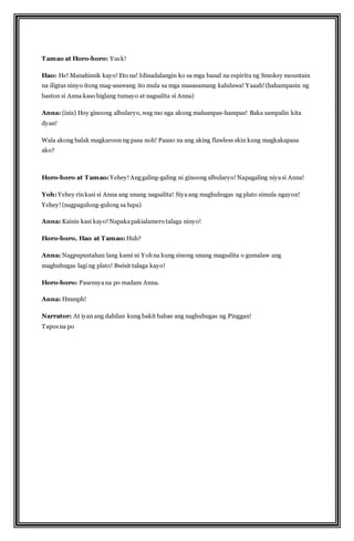 Tamao at Horo-horo: Yuck! 
Hao: He! Manahimik kayo! Eto na! Idinadalangin ko sa mga banal na espiritu ng Smokey mountain 
na iligtas ninyo itong mag-asawang ito mula sa mga masasamang kaluluwa! Yaaah! (hahampasin ng 
baston si Anna kaso biglang tumayo at nagsalita si Anna) 
Anna: (inis) Hoy ginoong albularyo, wag mo nga akong mahampas-hampas! Baka sampalin kita 
dyan! 
Wala akong balak magkaroon ng pasa noh! Paano na ang aking flawless skin kung magkakapasa 
ako? 
Horo-horo at Tamao: Yehey! Ang galing-galing ni ginoong albularyo! Napagaling niya si Anna! 
Yoh: Yehey rin kasi si Anna ang unang nagsalita! Siya ang maghuhugas ng plato simula ngayon! 
Yehey! (nagpagulong-gulong sa lupa) 
Anna: Kainis kasi kayo! Napaka pakialamero talaga ninyo! 
Horo-horo, Hao at Tamao: Huh? 
Anna: Nagpupustahan lang kami ni Yoh na kung sinong unang magsalita o gumalaw ang 
maghuhugas lagi ng plato! Bwisit talaga kayo! 
Horo-horo: Pasensya na po madam Anna. 
Anna: Hmmph! 
Narrator: At iyan ang dahilan kung bakit babae ang naghuhugas ng Pinggan! 
Tapos na po 
