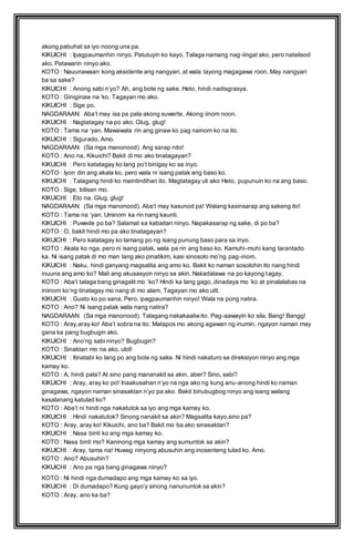 akong pabuhat sa iyo noong una pa. 
KIKUICHI : Ipagpaumanhin ninyo. Patutuyin ko kayo. Talaga namang nag-iingat ako, pero natalisod 
ako. Patawarin ninyo ako. 
KOTO : Nauunawaan kong aksidente ang nangyari, at wala tayong magagawa roon. May nangyari 
ba sa sake? 
KIKUICHI : Anong sabi n’yo? Ah, ang bote ng sake. Heto, hindi nadisgrasya. 
KOTO : Giniginaw na ‘ko. Tagayan mo ako. 
KIKUICHI : Sige po. 
NAGDARAAN: Aba’t may isa pa pala akong suwerte. Akong iinom noon. 
KIKUICHI : Nagtatagay na po ako. Glug, glug! 
KOTO : Tama na ‘yan. Mawawala rin ang ginaw ko pag nainom ko na ito. 
KIKUICHI : Sigurado, Amo. 
NAGDARAAN: (Sa mga manonood). Ang sarap nito! 
KOTO : Ano na, Kikuichi? Bakit di mo ako tinatagayan? 
KIKUICHI : Pero katatagay ko lang po’t binigay ko sa inyo. 
KOTO : Iyon din ang akala ko, pero wala ni isang patak ang baso ko. 
KIKUICHI : Talagang hindi ko maintindihan ito. Magtatagay uli ako Heto, pupunuin ko na ang baso. 
KOTO : Sige, bilisan mo. 
KIKUICHI : Eto na. Glug, glug! 
NAGDARAAN: (Sa mga manonood). Aba’t may kasunod pa! Walang kasinsarap ang sakeng ito! 
KOTO : Tama na ‘yan. Uminom ka rin nang kaunti. 
KIKUICHI : Puwede po ba? Salamat sa kabaitan ninyo. Napakasarap ng sake, di po ba? 
KOTO : O, bakit hindi mo pa ako tinatagayan? 
KIKUICHI : Pero katatagay ko lamang po ng isang punung baso para sa inyo. 
KOTO : Akala ko nga, pero ni isang patak, wala pa rin ang baso ko. Kamuhi -muhi kang tarantado 
ka. Ni isang patak di mo man lang ako pinatikim, kasi sinosolo mo’ng pag -inom. 
KIKUICHI : Naku, hindi ganyang magsalita ang amo ko. Bakit ko naman sosolohin ito nang hindi 
inuuna ang amo ko? Mali ang akusasyon ninyo sa akin. Nakadalawa na po kayong tagay. 
KOTO : Aba’t talaga bang ginagalit mo ‘ko? Hindi ka lang gago, dinadaya mo ‘ko at pinalalabas na 
iniinom ko’ng tinatagay mo nang di mo alam. Tagayan mo ako ulit. 
KIKUICHI : Gusto ko po sana. Pero, ipagpaumanhin ninyo! Wala na pong natira. 
KOTO : Ano? Ni isang patak wala nang natira? 
NAGDARAAN: (Sa mga manonood). Talagang nakakaaliw ito. Pag-aawayin ko sila. Bang! Bangg! 
KOTO : Aray,aray ko! Aba’t sobra na ito. Matapos mo akong agawan ng inumin, ngayon naman may 
gana ka pang bugbugin ako. 
KIKUICHI : Ano’ng sabi ninyo? Bugbugin? 
KOTO : Sinaktan mo na ako, ulol! 
KIKUICHI : Itinatabi ko lang po ang bote ng sake. Ni hindi nakaturo sa direksiyon ninyo ang mga 
kamay ko. 
KOTO : A, hindi pala? At sino pang mananakit sa akin, aber? Sino, sabi? 
KIKUICHI : Aray, aray ko po! Inaakusahan n’yo na nga ako ng kung anu -anong hindi ko naman 
ginagawa, ngayon naman sinasaktan n’yo pa ako. Bakit binubugbog ninyo ang isang walang 
kasalanang katulad ko? 
KOTO : Aba’t ni hindi nga nakatutok sa iyo ang mga kamay ko. 
KIKUICHI : Hindi nakatutok? Sinong nanakit sa akin? Magsalita kayo,sino pa? 
KOTO : Aray, aray ko! Kikuichi, ano ba? Bakit mo ba ako sinasaktan? 
KIKUICHI : Nasa binti ko ang mga kamay ko. 
KOTO : Nasa binti mo? Kaninong mga kamay ang sumuntok sa akin? 
KIKUICHI : Aray, tama na! Huwag ninyong abusuhin ang inosenteng tulad ko. Amo. 
KOTO : Ano? Abusuhin? 
KIKUICHI : Ano pa nga bang ginagawa ninyo? 
KOTO : Ni hindi nga dumadapo ang mga kamay ko sa iyo. 
KIKUICHI : Di dumadapo? Kung gayo’y sinong nanununtok sa akin? 
KOTO : Aray, ano ka ba? 
 