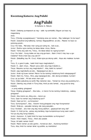 Kwentong Kutsero: Ang Pulubi 
Ang Pulubi 
Ni Epifanio G. Matute 
Pulubi: (Habang pumapasok ay nag – aalis ng sambalilo) Bigyan po kayo ng 
magandang 
araw. 
Tony: (Titindig sa pagkakaupo) “ Gandang araw po naman… May kailangan ho ba kayo? 
Pulubi: (Isasahod ang kalliwang kamay) Nagpapallimos po ako… Maawa na kayo sa 
pobreng pulubi… 
Cruz: Pur bida… Mal-akas man sang pul-ubing ito… bat-a-pa… 
Junior: Mukha ngna naming ke-lakas-lakas ninyo, Mama… 
Pulubi: Tama ang sabi mo, Totoy… Ke-lakas-lakas ko ngang kumain! 
Cruz: Pur bida!… Kung malas-as kay-ong ga-kaon… Baki-t hind-I may kay-u-ga-trabahar? 
Wal-a man kay-ung sak-it? 
Pulubi: (Baballing kay Mr. Cruz). Wala ngna po akong sakit… Kaya ako malakas kumain 
e! 
Tony: O, e gano’n pala… bakit hindi kayo magtrabaho?… 
Pulubi: E… alam ninyo… Masam pos a akin ang mag-trabaho e… 
Terya: Masama sa inyo ang magtrabaho?… Aba, bakit ho naman? 
Pulubi: pag nagtrabaho po ako… Napapagod po ako e. 
Junior: Anak ng huwe naman! Meron ho ba naming trabahong hindi nakapapagod? 
Pulubi: Alam ko, Totoy… Pero, pag napapagod ako… lalo akong lumalakas kumain! 
Cruz: ay pu bida!… Mi kat-wiran man sya! 
Tony: (Halos pabulong sa sarili) May katwiran daw… Tamad ka ninyo ang pulubing ito!.. 
Pulubi: (Narinig ang sinabi ni Tony) Aba, hindi po ako tamad… ang gusto ko lang 
trabaho 
…e yong walang ginagawa! 
Terya: Walang ginagawa?… Aba naku… e meron ho ba naming trabahong.. walang 
ginagawa? 
Pulubi: Aba meron po, Aling ano… meron po 
Tony: Saan ho naman ang trabahong iyon? 
Pulubi: Saan po ho!… sa Kongreso! 
Tony: Sa Kongreso?… Aba… marami hong ginagawa ang mga Kongresista! 
Pulubi: Wala po… pasyalan lamang sila nang pasyalan… 
Cruz: Purbida!… ano man ang ibig mong sabihon… gapasyal lam-ang sila? 
Pulubi: E, hindi po ba… panay ang kanilang mga kumperensya kung saan-saan?… 
Yon po ang ibig kong trabaho… 
Junior: Ayoooon… E, bakit hindi ho kayo kumandidato sa Kongreso? 
Pulubi: Hindi maaari, Totoy… Hindi ako pwede 
Terya: At bakit naman hindi? 
Pulubi: Maski naman po ako ganito… honest po ako!… Ayokong manloko! 
Tony: Aba, hindi ho naman lahat ng pulitiko ay manloloko! 
 