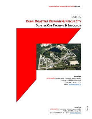 DRRC
DISASTERS RESPONSE & RESCUE CITY
DISASTER CITY TRAINING & EDUCATION
HALIM HANI
ALSALAMAH INTERNATIONAL TRADING & MARKETING EST
P.O.BOX: 43944 ABU DHABI, UAE
CELL: +971 50 44 171 29
EMAIL: HALIMHANI@EIM.AE
 