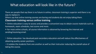10
What education will look like in the future?
There are people that say there is no future in online, classroom training is superior and there is no
way to replace it.
Others say that online training courses are boring and students do not enjoy taking them.
Classroom training versus online training :
+ Online education is easy to access and provides a convenient way to obtain course materials such as
homework, exam schedules, test scores and more.
+ For most online schools, all course information is obtained by browsing the internet and
sending/receiving email.
- Online education has devalued post-secondary education and will reduce the effectiveness of
obtaining quality career positions .
- It isolates the students from one another as well as their instructor reducing the overall value of
taking the course.
 