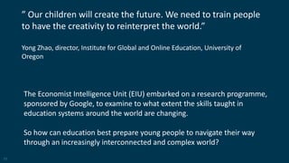11
” Our children will create the future. We need to train people
to have the creativity to reinterpret the world.”
Yong Zhao, director, Institute for Global and Online Education, University of
Oregon
The Economist Intelligence Unit (EIU) embarked on a research programme,
sponsored by Google, to examine to what extent the skills taught in
education systems around the world are changing.
So how can education best prepare young people to navigate their way
through an increasingly interconnected and complex world?
 