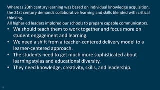 12
Whereas 20th century learning was based on individual knowledge acquisition,
the 21st century demands collaborative learning and skills blended with critical
thinking.
All higher ed leaders implored our schools to prepare capable communicators.
• We should teach them to work together and focus more on
student engagement and learning.
• We need a shift from a teacher-centered delivery model to a
learner-centered approach.
• The students need to get much more sophisticated about
learning styles and educational diversity.
• They need knowledge, creativity, skills, and leadership.
 