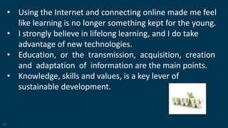 17
• Using the Internet and connecting online made me feel
like learning is no longer something kept for the young.
• I strongly believe in lifelong learning, and I do take
advantage of new technologies.
• Education, or the transmission, acquisition, creation
and adaptation of information are the main points.
• Knowledge, skills and values, is a key lever of
sustainable development.
 