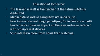 19
Education of Tomorrow
• The learner as well as the teacher of the future is totally
digitalized.
• Media data as well as computers are in daily use.
• New interaction and usage paradigms, for instance, on multi
touch devices have an impact on the way end users interact
with omnipresent devices.
• Students learn more from doing than watching.
 