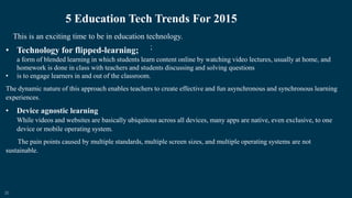 20
5 Education Tech Trends For 2015
;
This is an exciting time to be in education technology.
• Technology for flipped-learning;
a form of blended learning in which students learn content online by watching video lectures, usually at home, and
homework is done in class with teachers and students discussing and solving questions
• is to engage learners in and out of the classroom.
The dynamic nature of this approach enables teachers to create effective and fun asynchronous and synchronous learning
experiences.
• Device agnostic learning
While videos and websites are basically ubiquitous across all devices, many apps are native, even exclusive, to one
device or mobile operating system.
The pain points caused by multiple standards, multiple screen sizes, and multiple operating systems are not
sustainable.
 